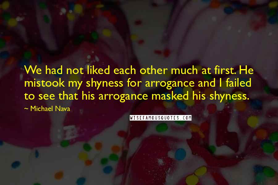 Michael Nava Quotes: We had not liked each other much at first. He mistook my shyness for arrogance and I failed to see that his arrogance masked his shyness.