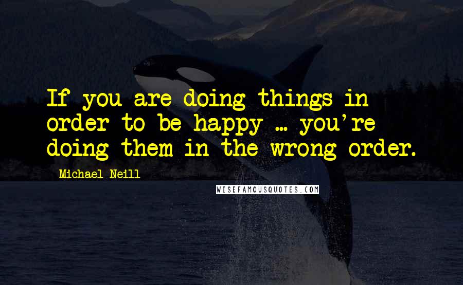 Michael Neill Quotes: If you are doing things in order to be happy ... you're doing them in the wrong order.