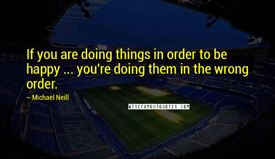 Michael Neill Quotes: If you are doing things in order to be happy ... you're doing them in the wrong order.