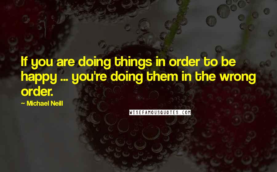 Michael Neill Quotes: If you are doing things in order to be happy ... you're doing them in the wrong order.