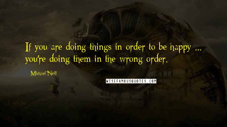 Michael Neill Quotes: If you are doing things in order to be happy ... you're doing them in the wrong order.