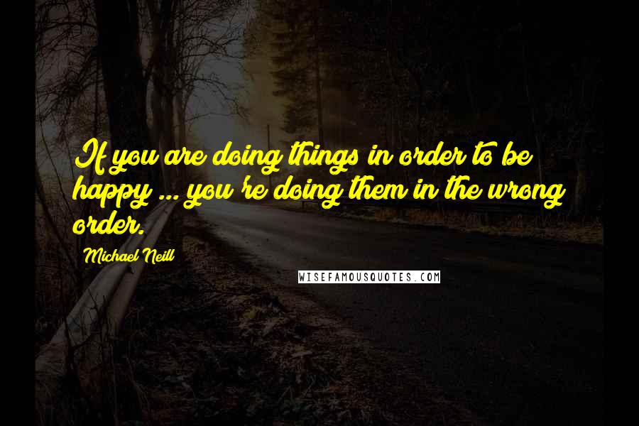 Michael Neill Quotes: If you are doing things in order to be happy ... you're doing them in the wrong order.