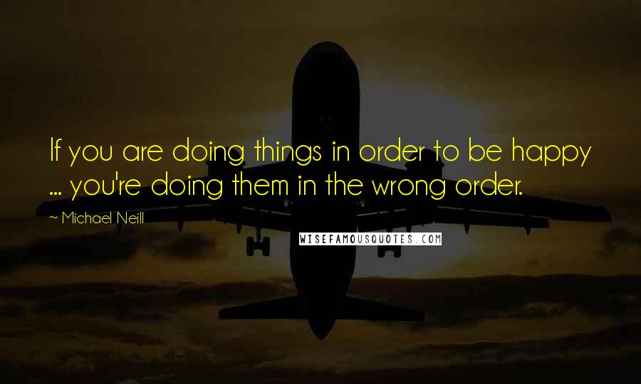 Michael Neill Quotes: If you are doing things in order to be happy ... you're doing them in the wrong order.