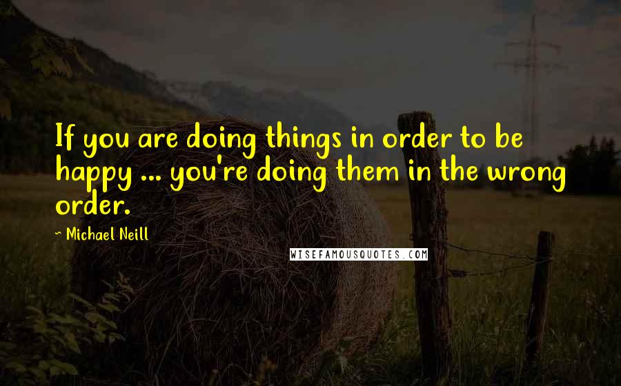 Michael Neill Quotes: If you are doing things in order to be happy ... you're doing them in the wrong order.