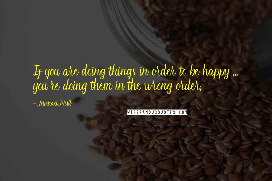 Michael Neill Quotes: If you are doing things in order to be happy ... you're doing them in the wrong order.