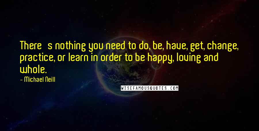 Michael Neill Quotes: There's nothing you need to do, be, have, get, change, practice, or learn in order to be happy, loving and whole.