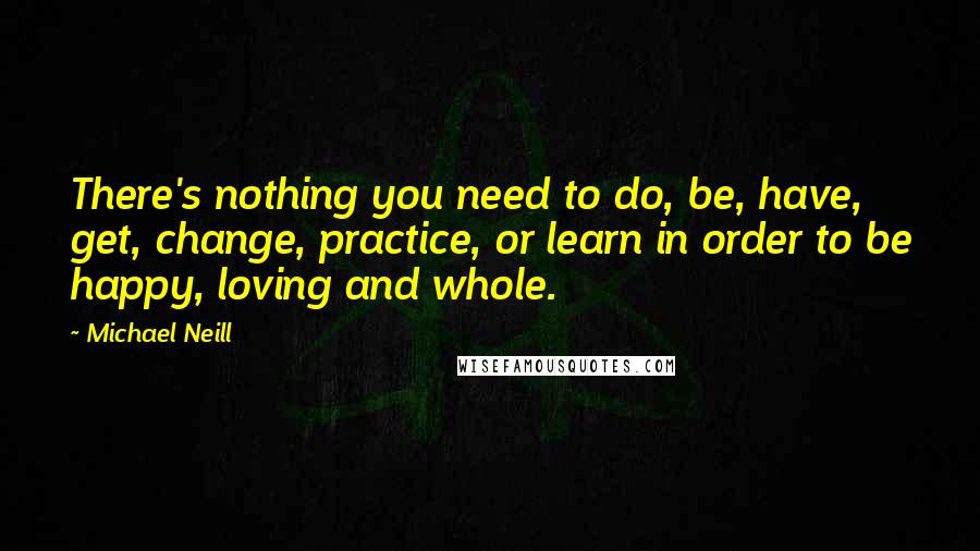 Michael Neill Quotes: There's nothing you need to do, be, have, get, change, practice, or learn in order to be happy, loving and whole.