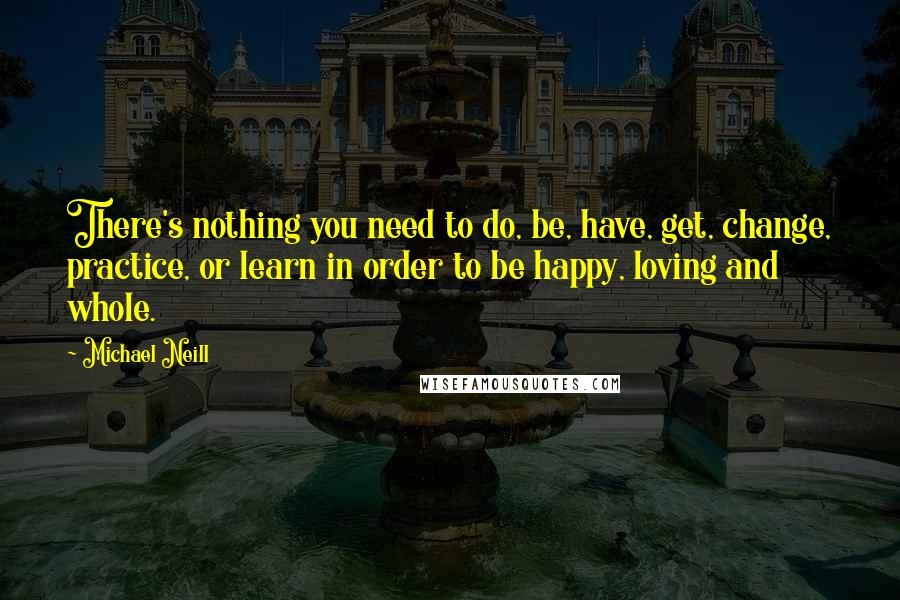 Michael Neill Quotes: There's nothing you need to do, be, have, get, change, practice, or learn in order to be happy, loving and whole.