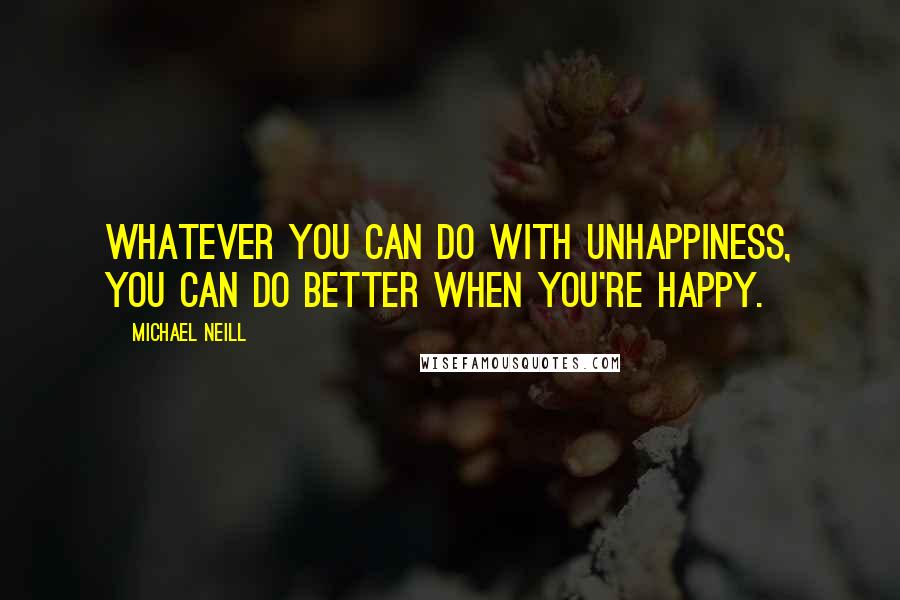 Michael Neill Quotes: Whatever you can do with unhappiness, you can do better when you're happy.