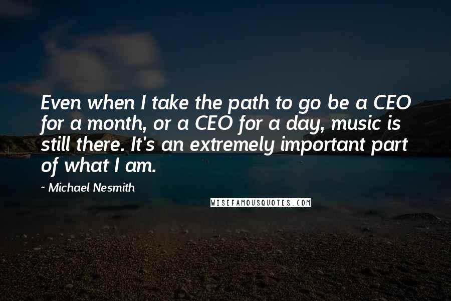 Michael Nesmith Quotes: Even when I take the path to go be a CEO for a month, or a CEO for a day, music is still there. It's an extremely important part of what I am.