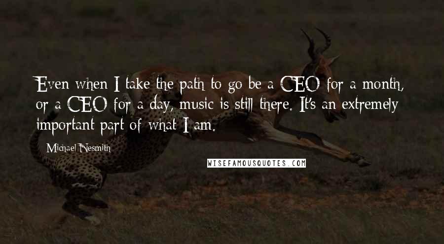 Michael Nesmith Quotes: Even when I take the path to go be a CEO for a month, or a CEO for a day, music is still there. It's an extremely important part of what I am.