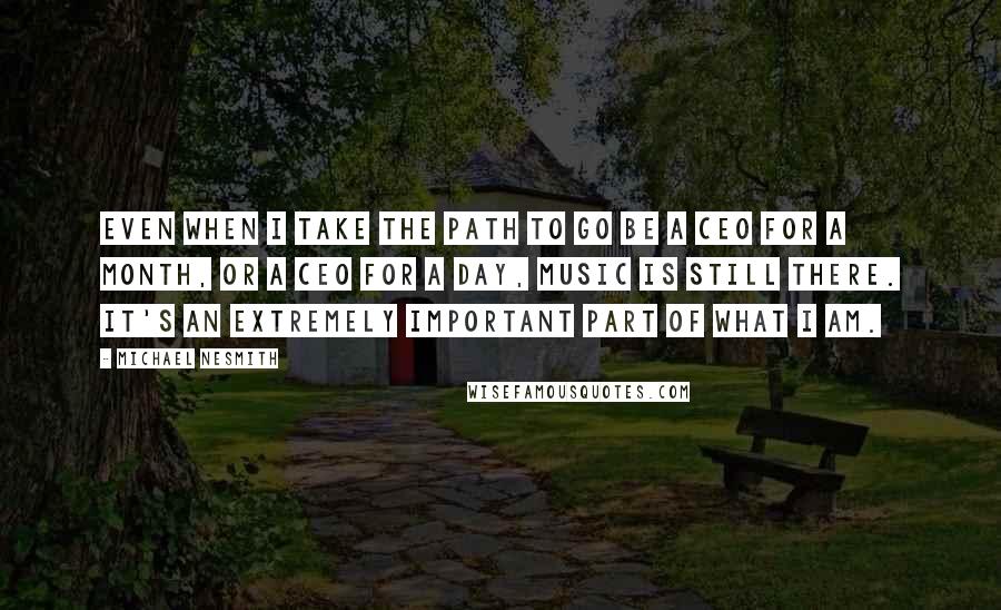 Michael Nesmith Quotes: Even when I take the path to go be a CEO for a month, or a CEO for a day, music is still there. It's an extremely important part of what I am.