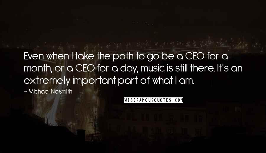 Michael Nesmith Quotes: Even when I take the path to go be a CEO for a month, or a CEO for a day, music is still there. It's an extremely important part of what I am.