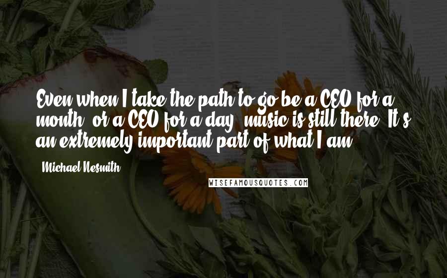 Michael Nesmith Quotes: Even when I take the path to go be a CEO for a month, or a CEO for a day, music is still there. It's an extremely important part of what I am.