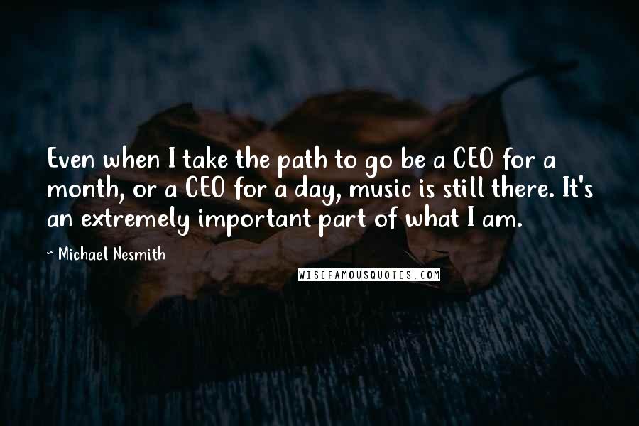 Michael Nesmith Quotes: Even when I take the path to go be a CEO for a month, or a CEO for a day, music is still there. It's an extremely important part of what I am.