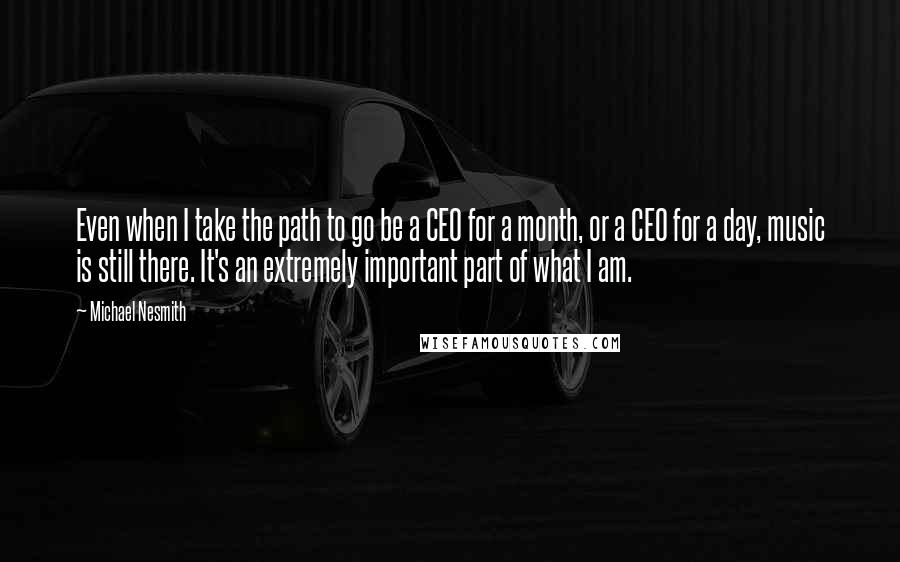 Michael Nesmith Quotes: Even when I take the path to go be a CEO for a month, or a CEO for a day, music is still there. It's an extremely important part of what I am.
