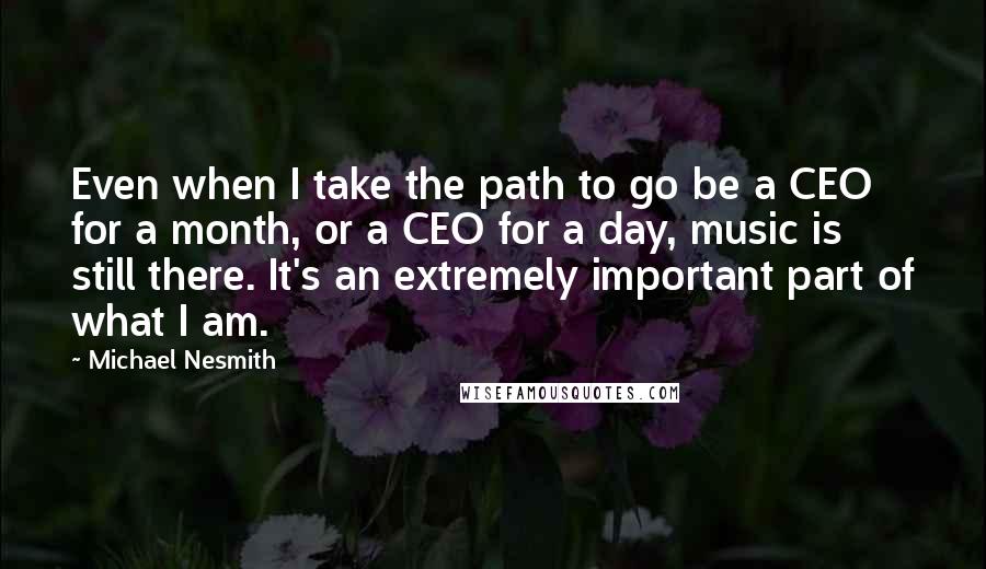 Michael Nesmith Quotes: Even when I take the path to go be a CEO for a month, or a CEO for a day, music is still there. It's an extremely important part of what I am.