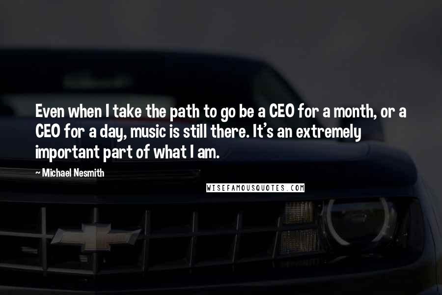 Michael Nesmith Quotes: Even when I take the path to go be a CEO for a month, or a CEO for a day, music is still there. It's an extremely important part of what I am.
