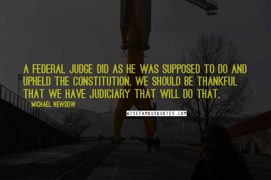 Michael Newdow Quotes: A federal judge did as he was supposed to do and upheld the Constitution. We should be thankful that we have judiciary that will do that.