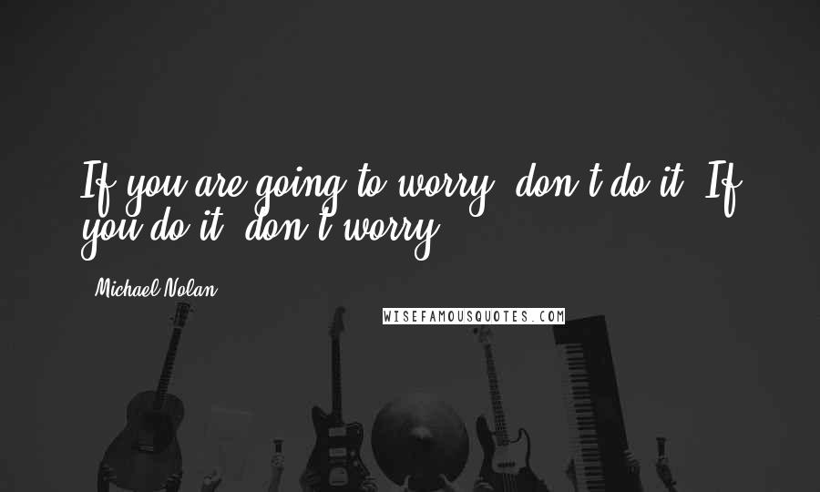 Michael Nolan Quotes: If you are going to worry, don't do it. If you do it, don't worry.