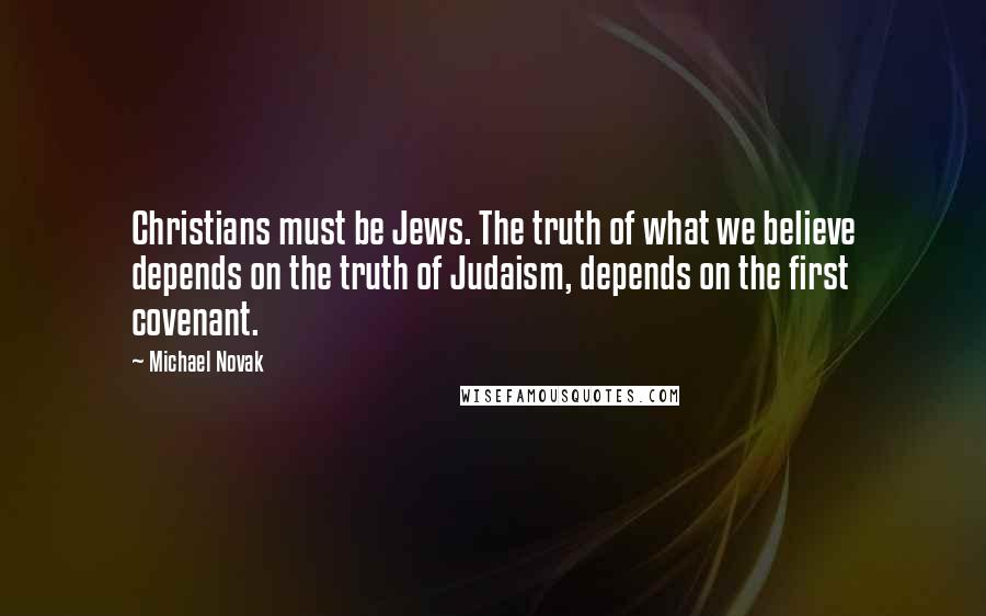 Michael Novak Quotes: Christians must be Jews. The truth of what we believe depends on the truth of Judaism, depends on the first covenant.