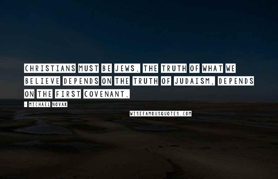 Michael Novak Quotes: Christians must be Jews. The truth of what we believe depends on the truth of Judaism, depends on the first covenant.