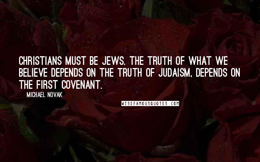 Michael Novak Quotes: Christians must be Jews. The truth of what we believe depends on the truth of Judaism, depends on the first covenant.