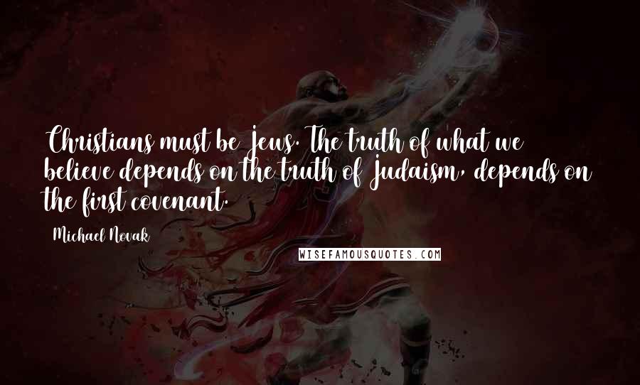 Michael Novak Quotes: Christians must be Jews. The truth of what we believe depends on the truth of Judaism, depends on the first covenant.