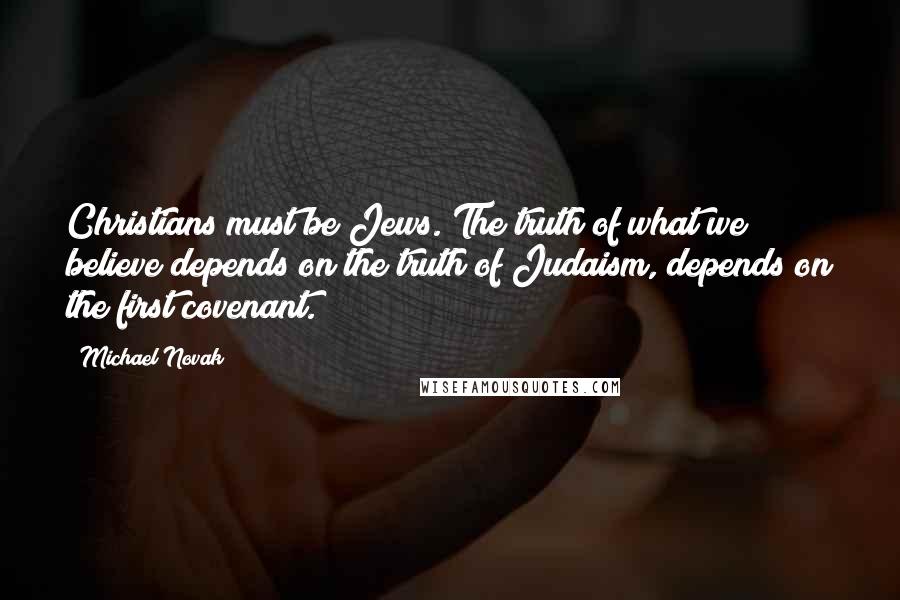 Michael Novak Quotes: Christians must be Jews. The truth of what we believe depends on the truth of Judaism, depends on the first covenant.