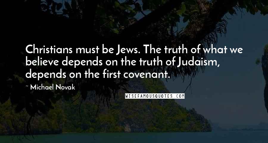 Michael Novak Quotes: Christians must be Jews. The truth of what we believe depends on the truth of Judaism, depends on the first covenant.