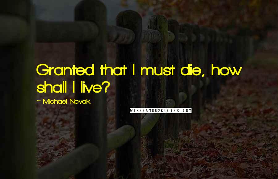 Michael Novak Quotes: Granted that I must die, how shall I live?