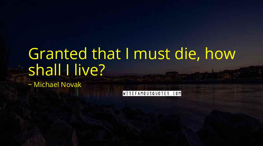 Michael Novak Quotes: Granted that I must die, how shall I live?