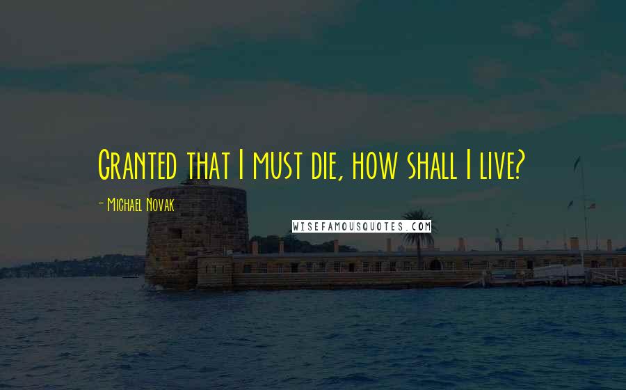 Michael Novak Quotes: Granted that I must die, how shall I live?