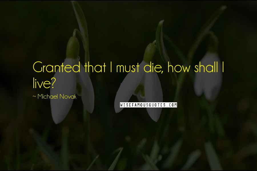 Michael Novak Quotes: Granted that I must die, how shall I live?