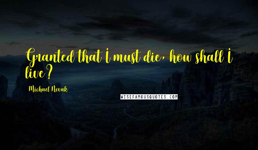 Michael Novak Quotes: Granted that I must die, how shall I live?