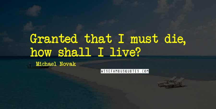 Michael Novak Quotes: Granted that I must die, how shall I live?