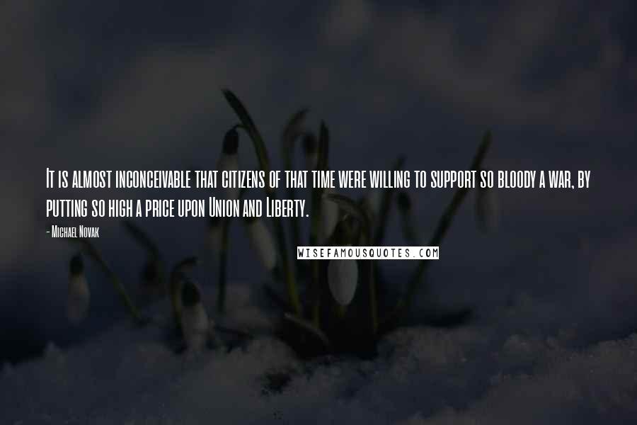 Michael Novak Quotes: It is almost inconceivable that citizens of that time were willing to support so bloody a war, by putting so high a price upon Union and Liberty.
