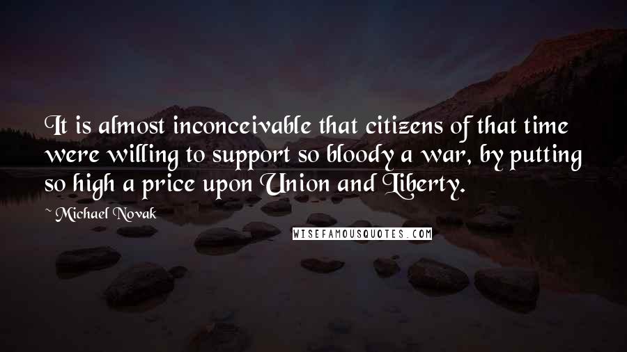 Michael Novak Quotes: It is almost inconceivable that citizens of that time were willing to support so bloody a war, by putting so high a price upon Union and Liberty.