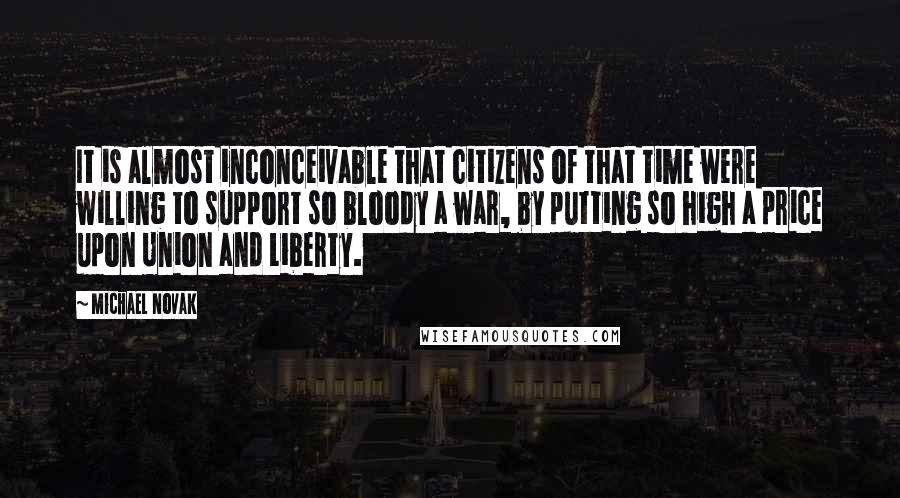 Michael Novak Quotes: It is almost inconceivable that citizens of that time were willing to support so bloody a war, by putting so high a price upon Union and Liberty.