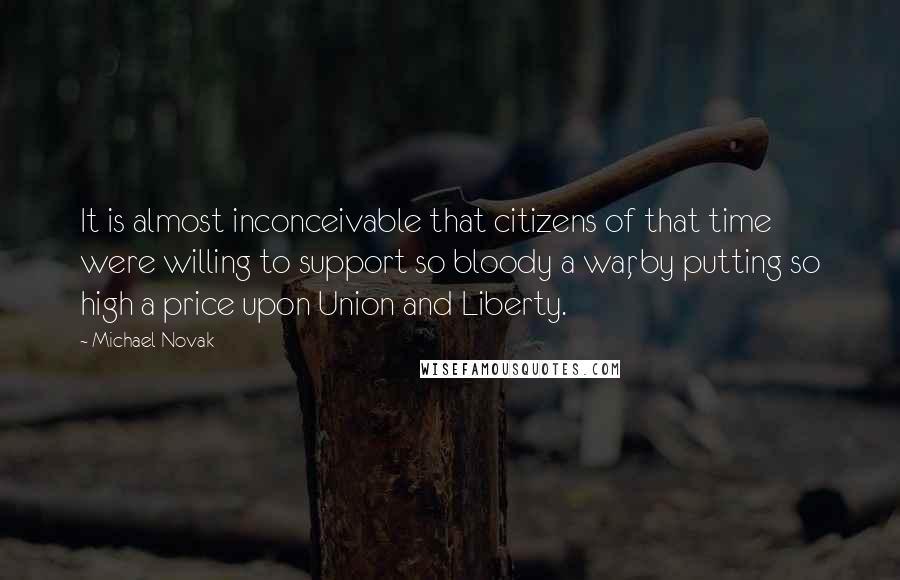 Michael Novak Quotes: It is almost inconceivable that citizens of that time were willing to support so bloody a war, by putting so high a price upon Union and Liberty.