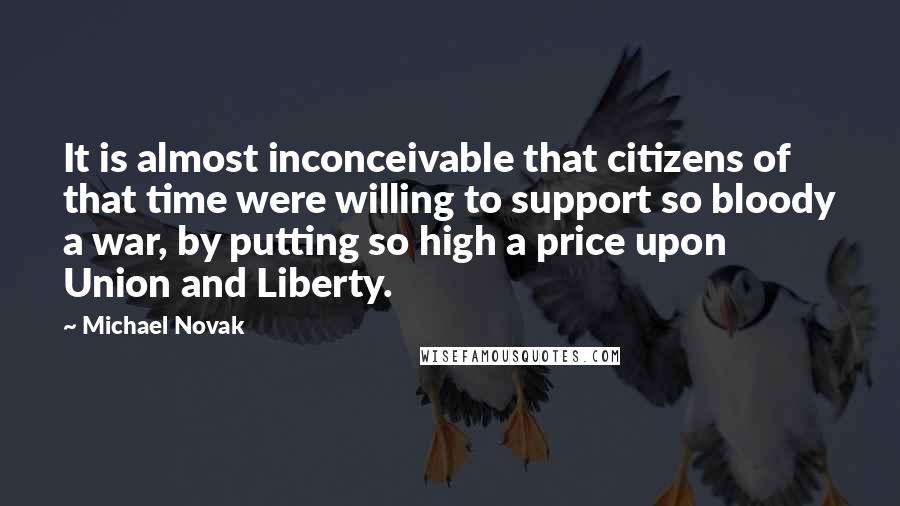 Michael Novak Quotes: It is almost inconceivable that citizens of that time were willing to support so bloody a war, by putting so high a price upon Union and Liberty.