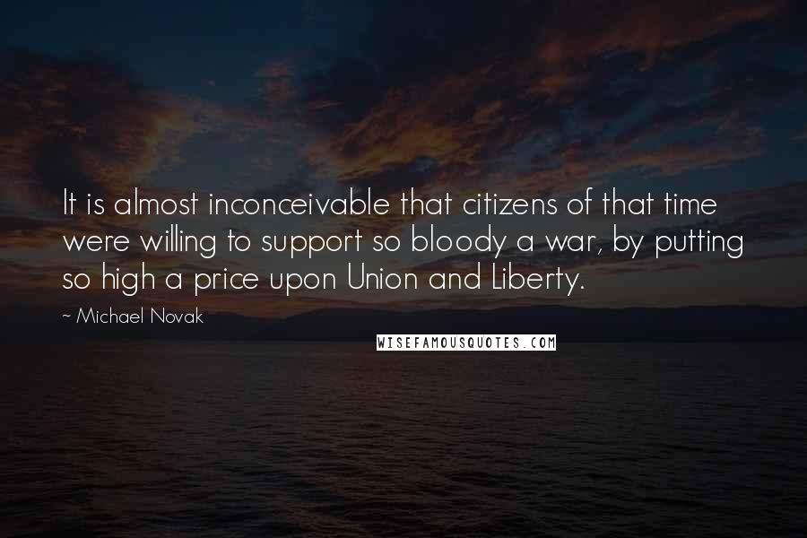 Michael Novak Quotes: It is almost inconceivable that citizens of that time were willing to support so bloody a war, by putting so high a price upon Union and Liberty.