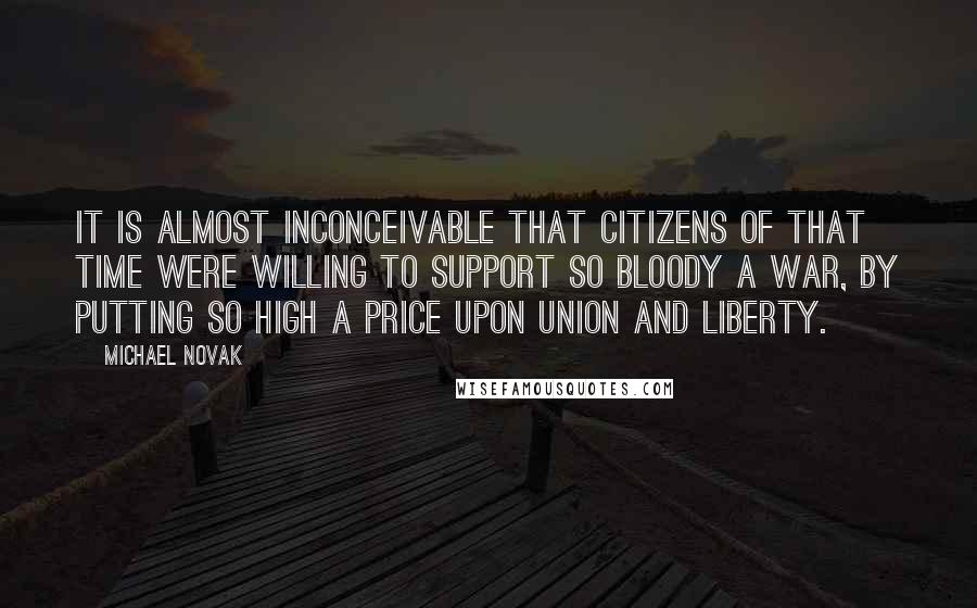 Michael Novak Quotes: It is almost inconceivable that citizens of that time were willing to support so bloody a war, by putting so high a price upon Union and Liberty.