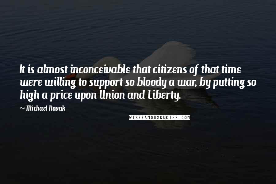 Michael Novak Quotes: It is almost inconceivable that citizens of that time were willing to support so bloody a war, by putting so high a price upon Union and Liberty.