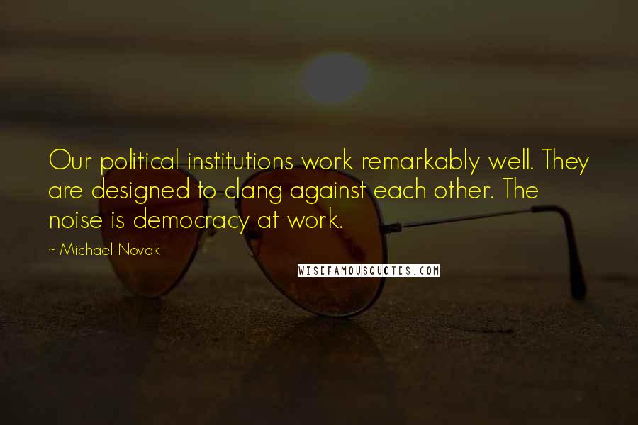 Michael Novak Quotes: Our political institutions work remarkably well. They are designed to clang against each other. The noise is democracy at work.