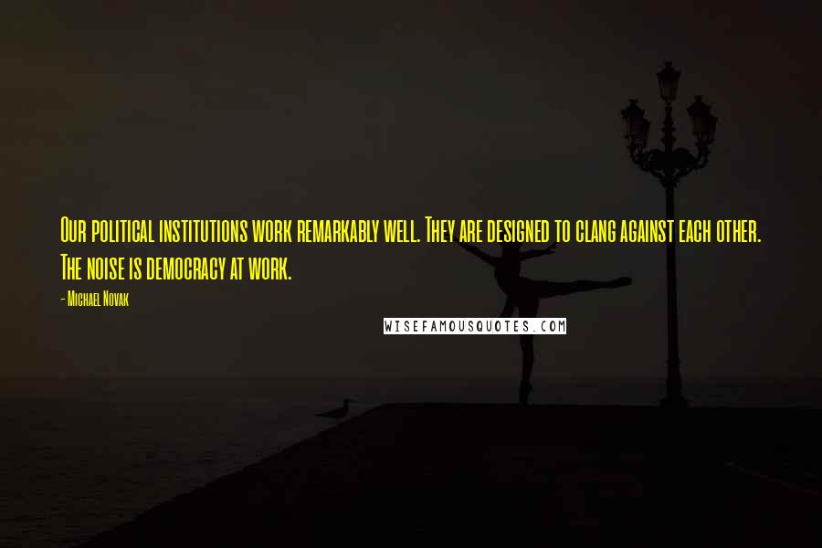 Michael Novak Quotes: Our political institutions work remarkably well. They are designed to clang against each other. The noise is democracy at work.