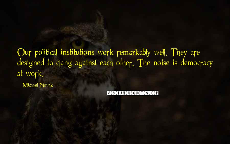 Michael Novak Quotes: Our political institutions work remarkably well. They are designed to clang against each other. The noise is democracy at work.