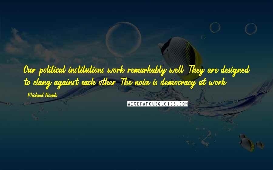 Michael Novak Quotes: Our political institutions work remarkably well. They are designed to clang against each other. The noise is democracy at work.