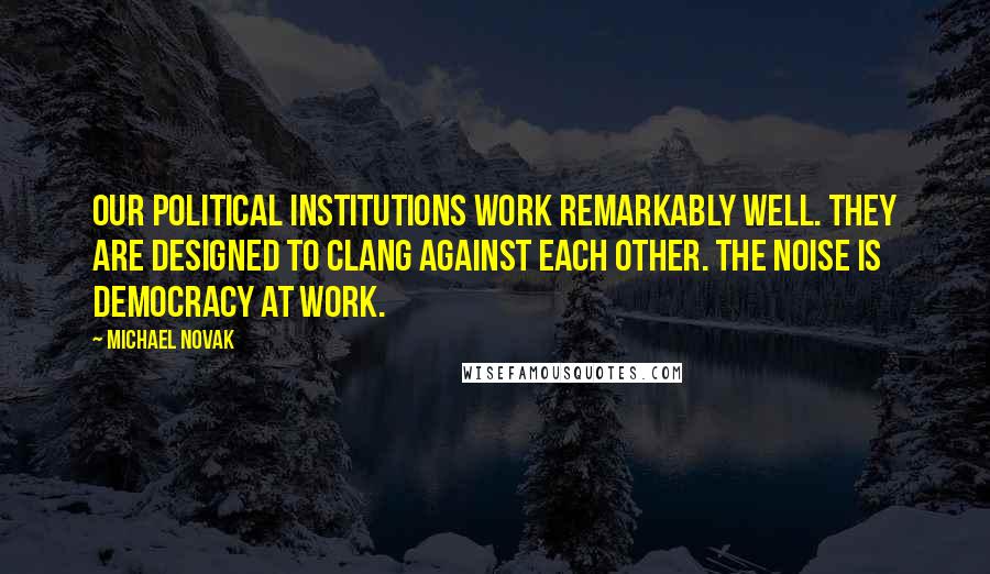 Michael Novak Quotes: Our political institutions work remarkably well. They are designed to clang against each other. The noise is democracy at work.