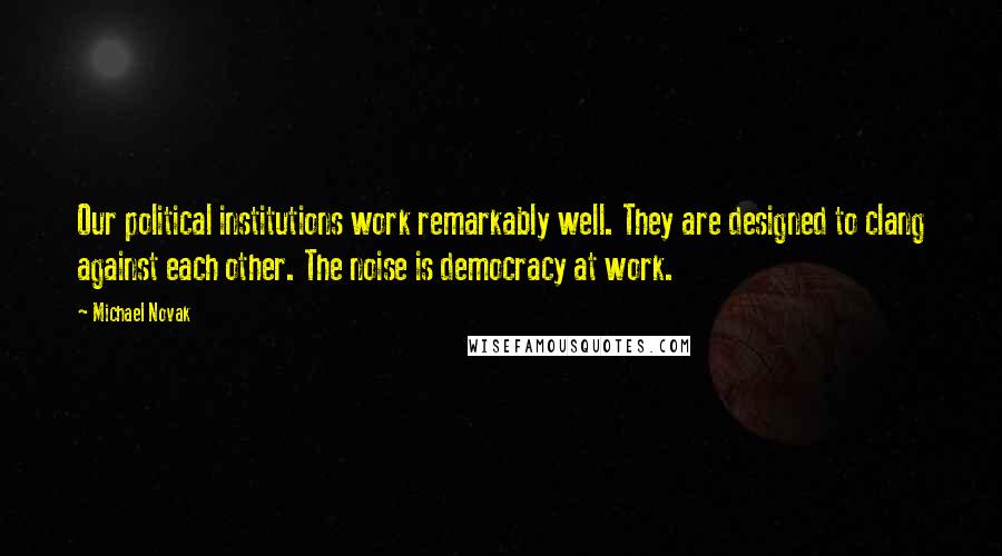 Michael Novak Quotes: Our political institutions work remarkably well. They are designed to clang against each other. The noise is democracy at work.
